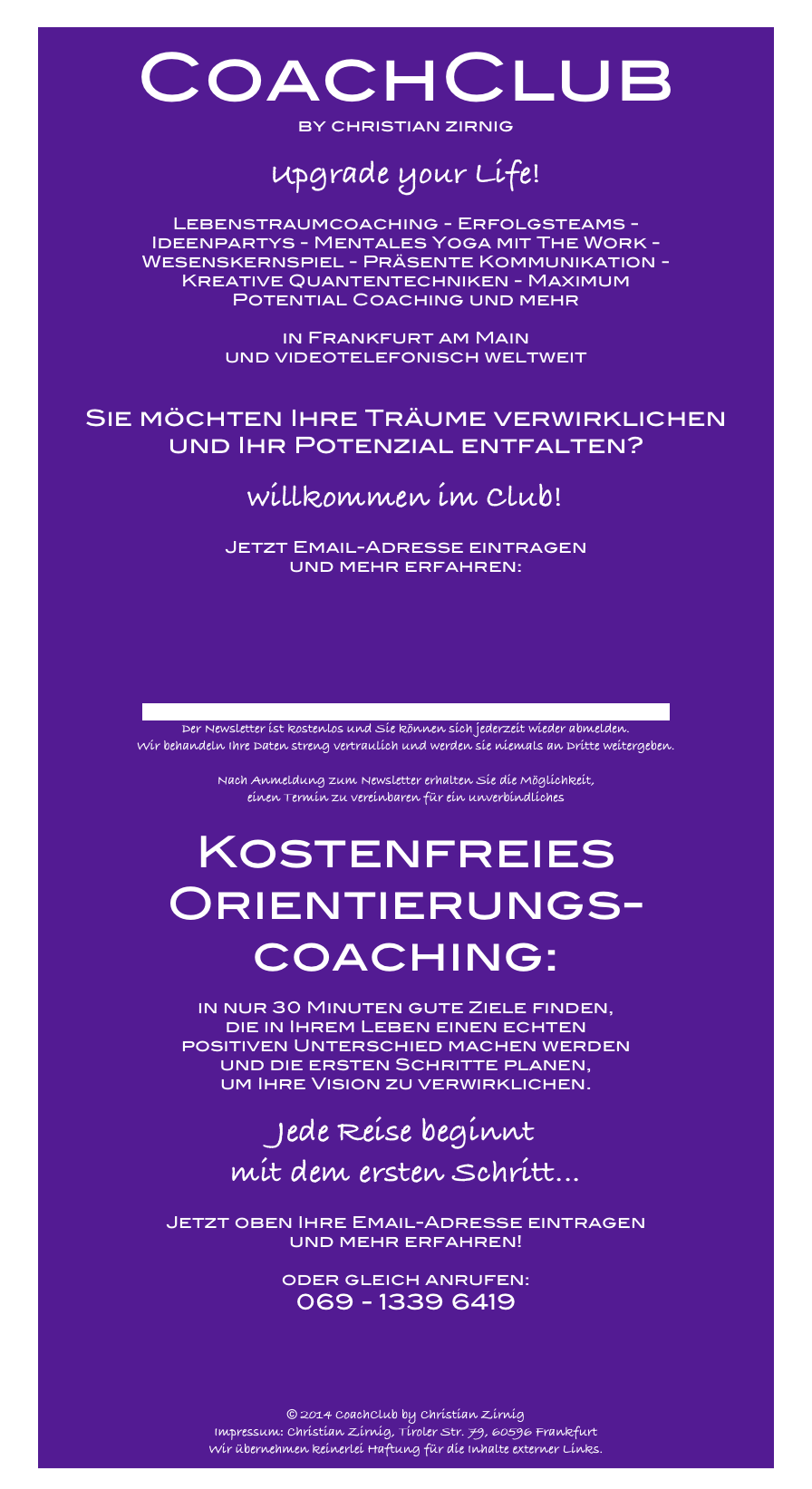 
CoachClub
by christian zirnig

Upgrade your Life!

Lebenstraumcoaching - Erfolgsteams - 
Ideenpartys - Mentales Yoga mit The Work - 
Wesenskernspiel - Präsente Kommunikation - 
Kreative Quantentechniken - Maximum 
Potential Coaching und mehr 

in Frankfurt am Main 
und videotelefonisch weltweit


Sie möchten Ihre Träume verwirklichen 
und Ihr Potenzial entfalten? 

willkommen im Club!

Jetzt Email-Adresse eintragen
und mehr erfahren:







Falls Sie zwischen den Pfeilen nichts sehen, klicken Sie bitte hier, um mehr zu erfahren.
Der Newsletter ist kostenlos und Sie können sich jederzeit wieder abmelden.
Wir behandeln Ihre Daten streng vertraulich und werden sie niemals an Dritte weitergeben.

Nach Anmeldung zum Newsletter erhalten Sie die Möglichkeit, 
einen Termin zu vereinbaren für ein unverbindliches

Kostenfreies Orientierungs-coaching:

in nur 30 Minuten gute Ziele finden,
die in Ihrem Leben einen echten 
positiven Unterschied machen werden 
und die ersten Schritte planen, 
um Ihre Vision zu verwirklichen.

Jede Reise beginnt 
mit dem ersten Schritt...

Jetzt oben Ihre Email-Adresse eintragen
und mehr erfahren!

oder gleich anrufen:
069 - 1339 6419





© 2014 CoachClub by Christian Zirnig
Impressum: Christian Zirnig, Tiroler Str. 79, 60596 Frankfurt
Wir übernehmen keinerlei Haftung für die Inhalte externer Links.

