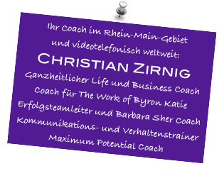 Ihr Coach im Rhein-Main-Gebiet
und videotelefonisch weltweit:
Christian Zirnig
Ganzheitlicher Life und Business Coach
Coach für The Work of Byron Katie
Erfolgsteamleiter und Barbara Sher Coach
Kommunikations- und Verhaltenstrainer
Maximum Potential Coach